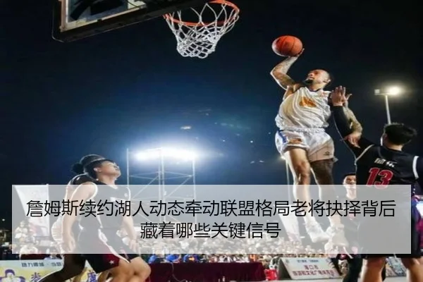 詹姆斯续约湖人动态牵动联盟格局老将抉择背后藏着哪些关键信号