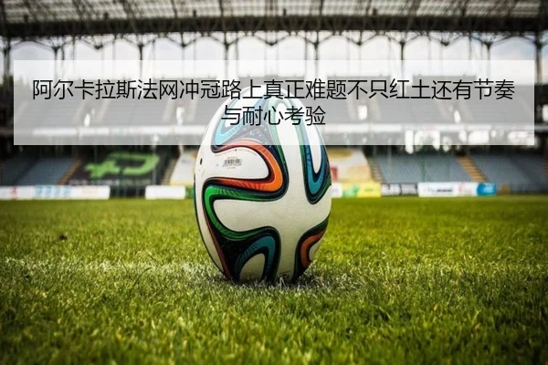 阿尔卡拉斯法网冲冠路上真正难题不只红土还有节奏与耐心考验